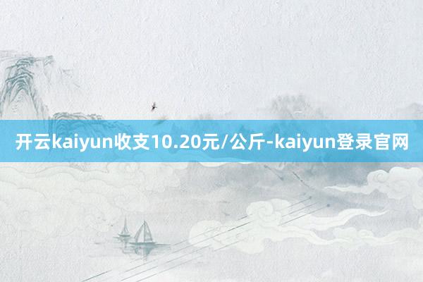 開云kaiyun收支10.20元/公斤-kaiyun登錄官網(wǎng)