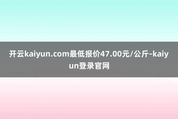 開云kaiyun.com最低報價47.00元/公斤-kaiyun登錄官網