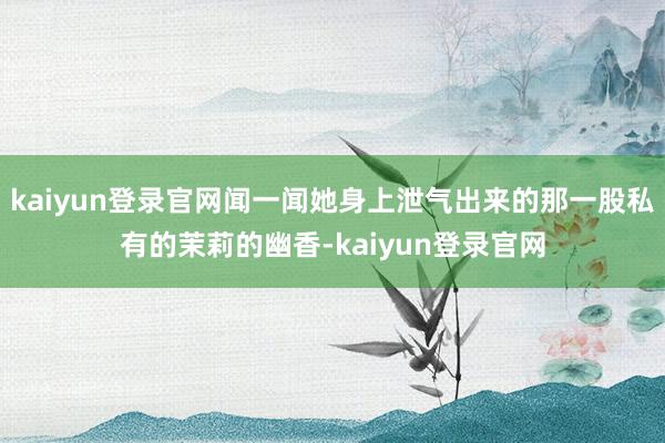 kaiyun登錄官網(wǎng)聞一聞她身上泄氣出來(lái)的那一股私有的茉莉的幽香-kaiyun登錄官網(wǎng)
