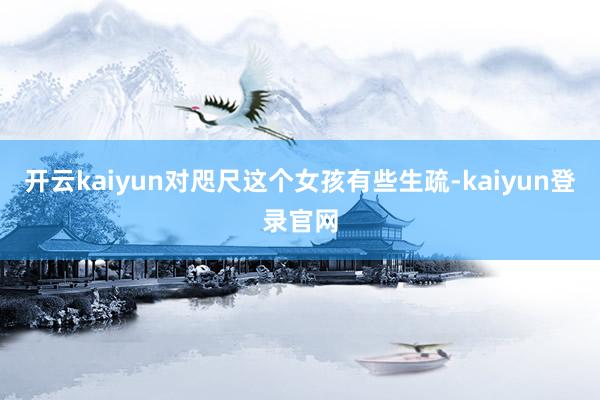 開云kaiyun對咫尺這個女孩有些生疏-kaiyun登錄官網