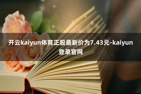 開云kaiyun體育正股最新價為7.43元-kaiyun登錄官網(wǎng)