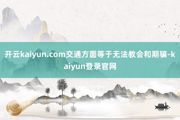 開云kaiyun.com交通方面等于無法教會和期騙-kaiyun登錄官網
