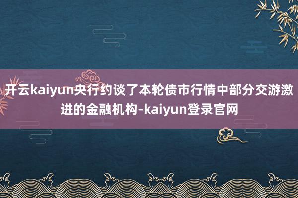 開云kaiyun央行約談了本輪債市行情中部分交游激進的金融機構-kaiyun登錄官網