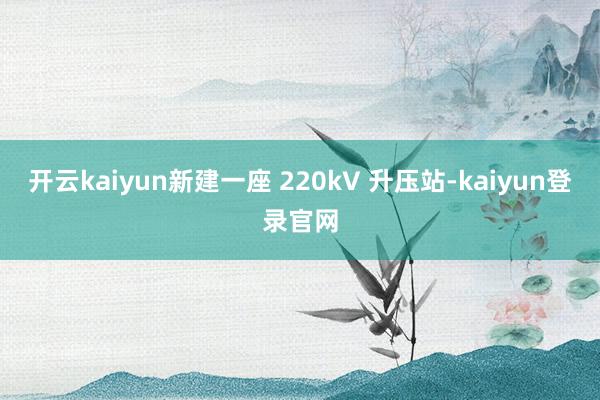 開云kaiyun新建一座 220kV 升壓站-kaiyun登錄官網