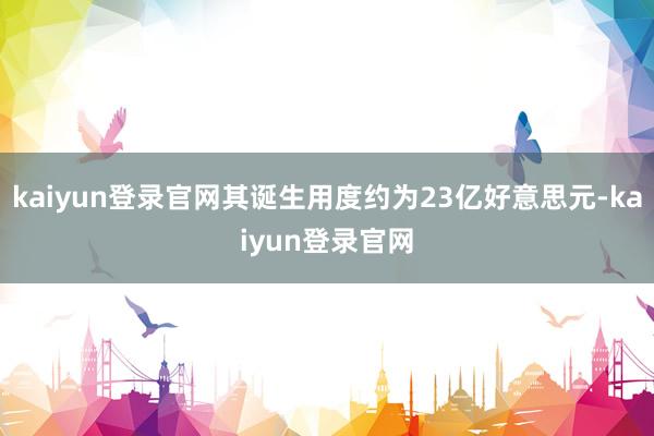 kaiyun登錄官網其誕生用度約為23億好意思元-kaiyun登錄官網