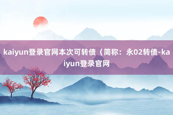 kaiyun登錄官網本次可轉債（簡稱：永02轉債-kaiyun登錄官網