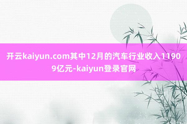 開云kaiyun.com其中12月的汽車行業收入11909億元-kaiyun登錄官網
