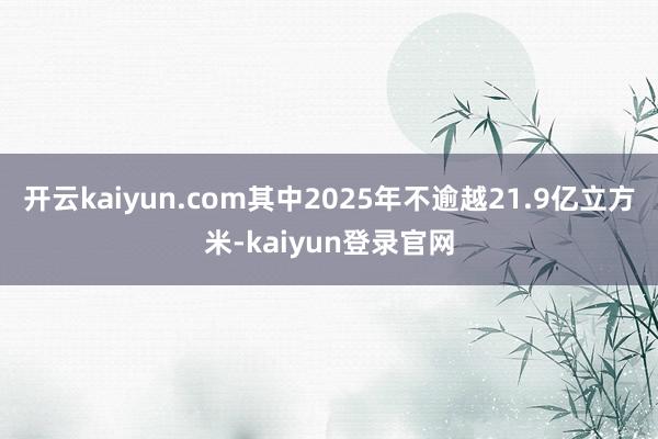 開云kaiyun.com其中2025年不逾越21.9億立方米-kaiyun登錄官網