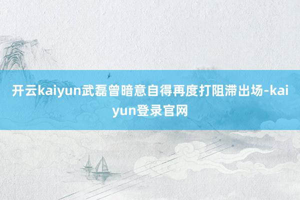開云kaiyun武磊曾暗意自得再度打阻滯出場-kaiyun登錄官網