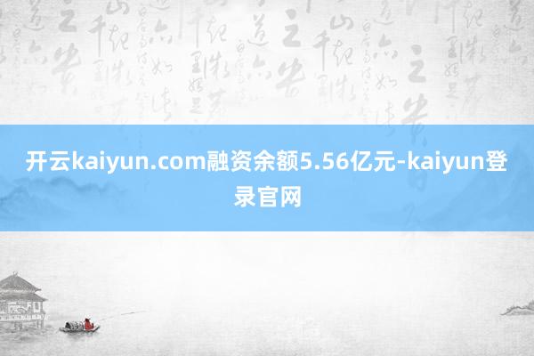 開云kaiyun.com融資余額5.56億元-kaiyun登錄官網