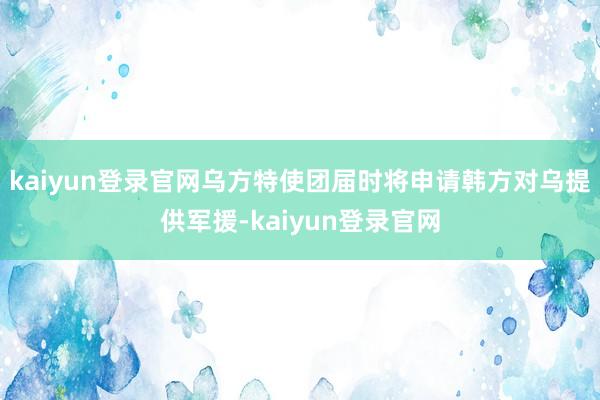 kaiyun登錄官網(wǎng)烏方特使團屆時將申請韓方對烏提供軍援-kaiyun登錄官網(wǎng)