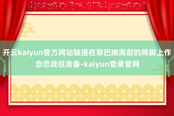 開云kaiyun官方網站鏈接在黎巴嫩南部的陣腳上作念戀戰役準備-kaiyun登錄官網
