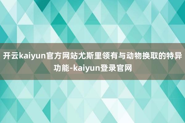 開云kaiyun官方網站尤斯里領有與動物換取的特異功能-kaiyun登錄官網