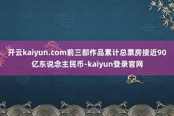 開云kaiyun.com前三部作品累計總票房接近90億東說念主民幣-kaiyun登錄官網