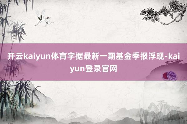 開云kaiyun體育字據(jù)最新一期基金季報浮現(xiàn)-kaiyun登錄官網(wǎng)