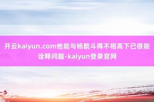 開云kaiyun.com他能與楊戩斗得不相高下已很能詮釋問題-kaiyun登錄官網(wǎng)