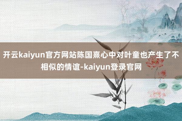開云kaiyun官方網站陳國熹心中對葉童也產生了不相似的情誼-kaiyun登錄官網