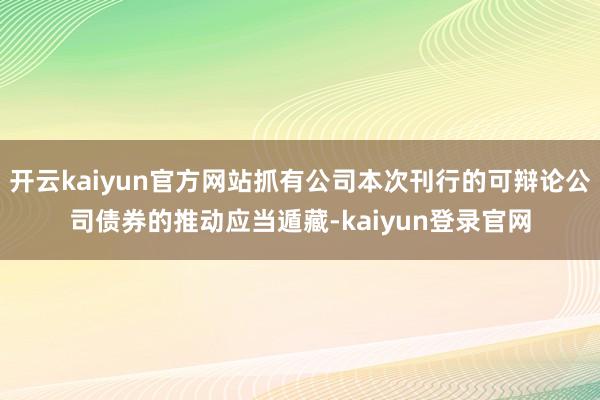 開(kāi)云kaiyun官方網(wǎng)站抓有公司本次刊行的可辯論公司債券的推動(dòng)應(yīng)當(dāng)遁藏-kaiyun登錄官網(wǎng)
