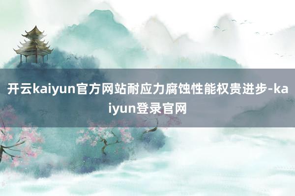 開(kāi)云kaiyun官方網(wǎng)站耐應(yīng)力腐蝕性能權(quán)貴進(jìn)步-kaiyun登錄官網(wǎng)