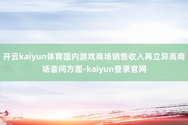 開云kaiyun體育國內游戲商場銷售收入再立異高商場音問方面-kaiyun登錄官網