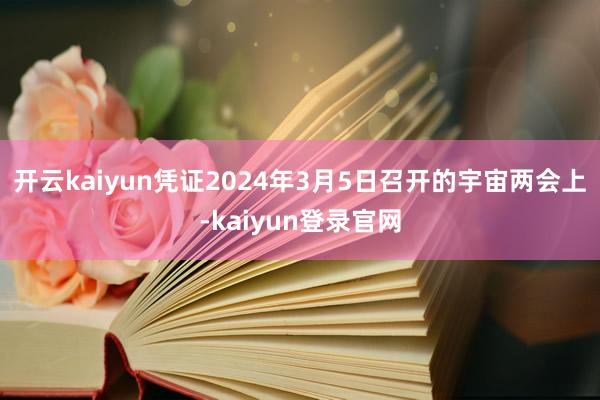 開云kaiyun憑證2024年3月5日召開的宇宙兩會上-kaiyun登錄官網(wǎng)