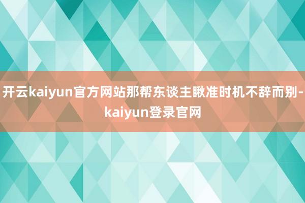 開云kaiyun官方網站那幫東談主瞅準時機不辭而別-kaiyun登錄官網