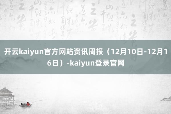 開云kaiyun官方網(wǎng)站資訊周報(bào)（12月10日-12月16日）-kaiyun登錄官網(wǎng)