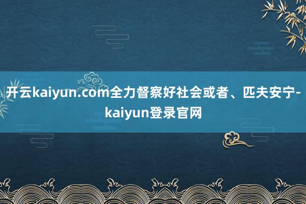 開云kaiyun.com全力督察好社會或者、匹夫安寧-kaiyun登錄官網