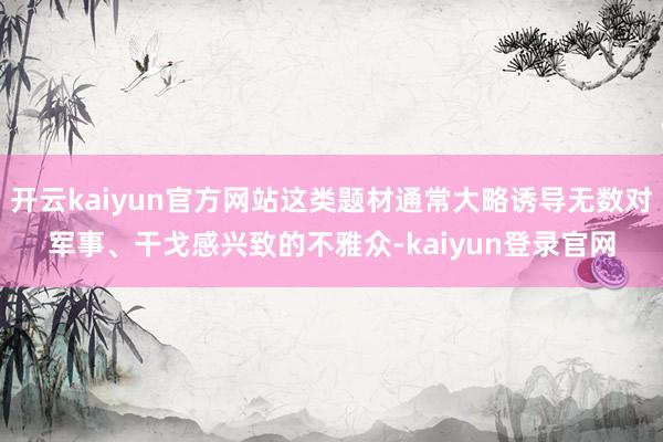 開云kaiyun官方網站這類題材通常大略誘導無數對軍事、干戈感興致的不雅眾-kaiyun登錄官網