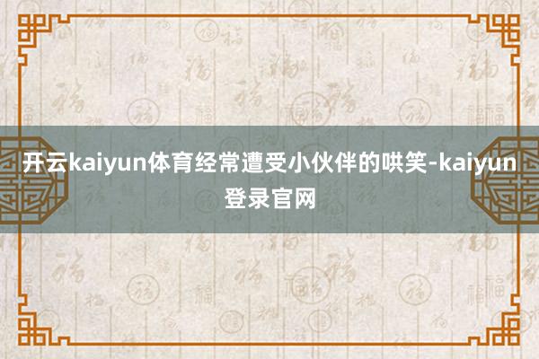 開云kaiyun體育經(jīng)常遭受小伙伴的哄笑-kaiyun登錄官網(wǎng)
