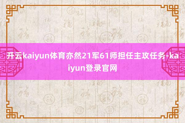 開云kaiyun體育亦然21軍61師擔(dān)任主攻任務(wù)-kaiyun登錄官網(wǎng)