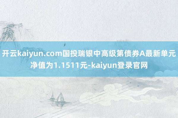 開云kaiyun.com國投瑞銀中高級第債券A最新單元凈值為1.1511元-kaiyun登錄官網(wǎng)