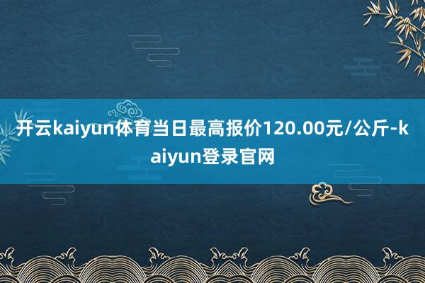 開云kaiyun體育當(dāng)日最高報(bào)價(jià)120.00元/公斤-kaiyun登錄官網(wǎng)