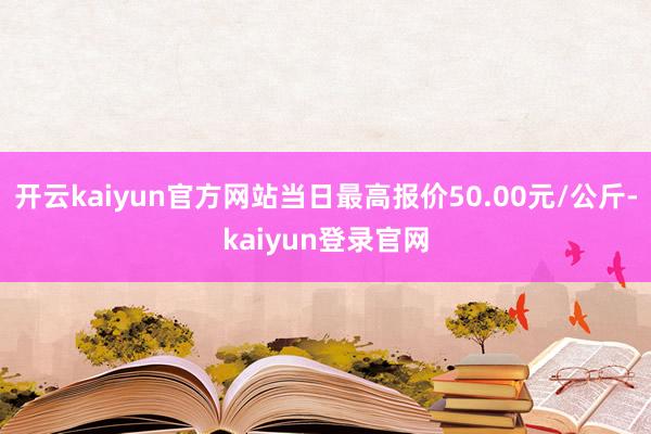 開云kaiyun官方網站當日最高報價50.00元/公斤-kaiyun登錄官網