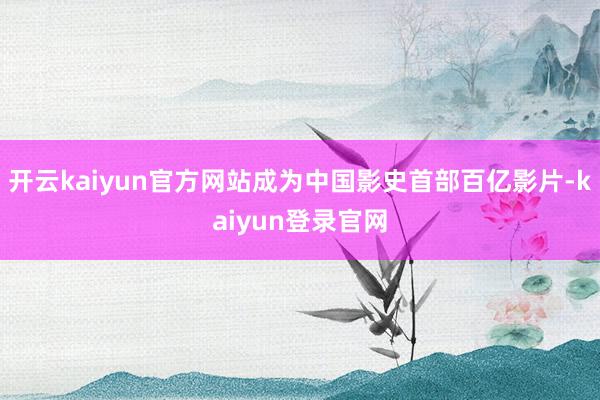 開云kaiyun官方網站成為中國影史首部百億影片-kaiyun登錄官網