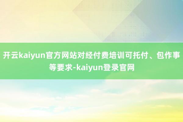 開(kāi)云kaiyun官方網(wǎng)站對(duì)經(jīng)付費(fèi)培訓(xùn)可托付、包作事等要求-kaiyun登錄官網(wǎng)