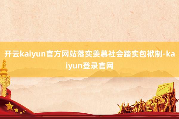 開(kāi)云kaiyun官方網(wǎng)站落實(shí)羨慕社會(huì)踏實(shí)包袱制-kaiyun登錄官網(wǎng)