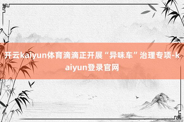 開云kaiyun體育滴滴正開展“異味車”治理專項-kaiyun登錄官網(wǎng)