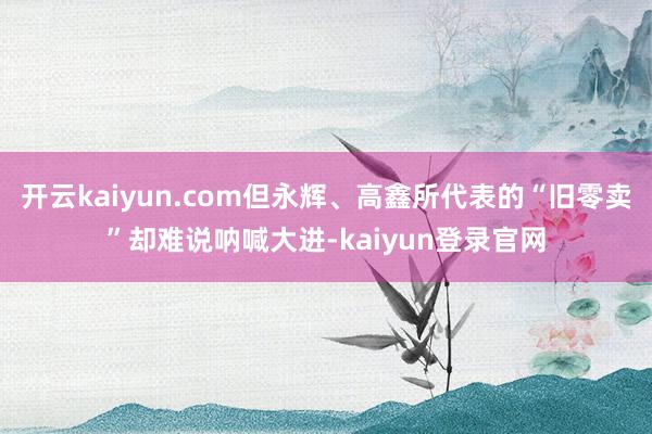 開云kaiyun.com但永輝、高鑫所代表的“舊零賣”卻難說吶喊大進-kaiyun登錄官網