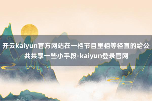 開云kaiyun官方網站在一檔節目里相等徑直的給公共共享一些小手段-kaiyun登錄官網