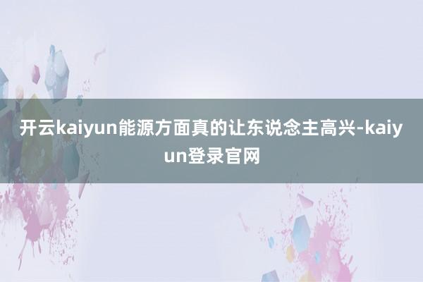開云kaiyun能源方面真的讓東說念主高興-kaiyun登錄官網