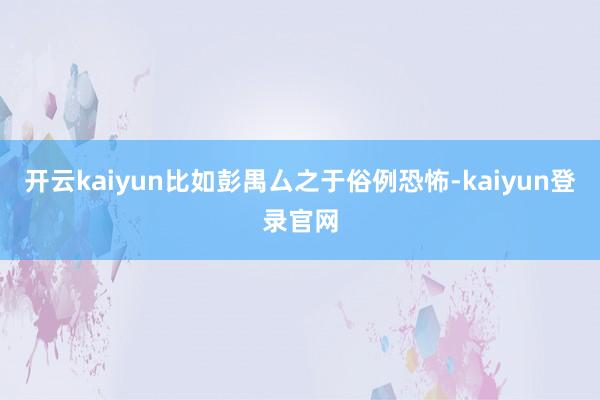 開云kaiyun比如彭禺厶之于俗例恐怖-kaiyun登錄官網