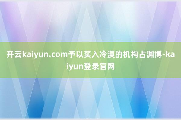 開云kaiyun.com予以買入冷漠的機構占淵博-kaiyun登錄官網