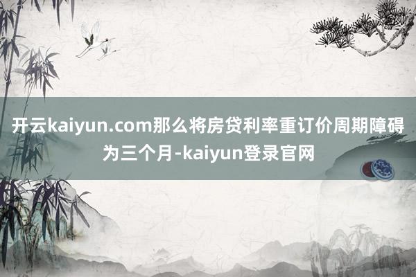 開云kaiyun.com那么將房貸利率重訂價周期障礙為三個月-kaiyun登錄官網