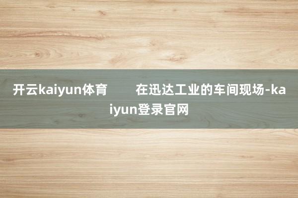 開(kāi)云kaiyun體育        在迅達(dá)工業(yè)的車(chē)間現(xiàn)場(chǎng)-kaiyun登錄官網(wǎng)