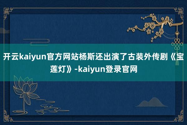開云kaiyun官方網(wǎng)站楊斯還出演了古裝外傳劇《寶蓮燈》-kaiyun登錄官網(wǎng)