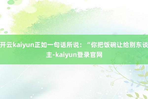 開云kaiyun正如一句話所說：“你把飯碗讓給別東談主-kaiyun登錄官網(wǎng)