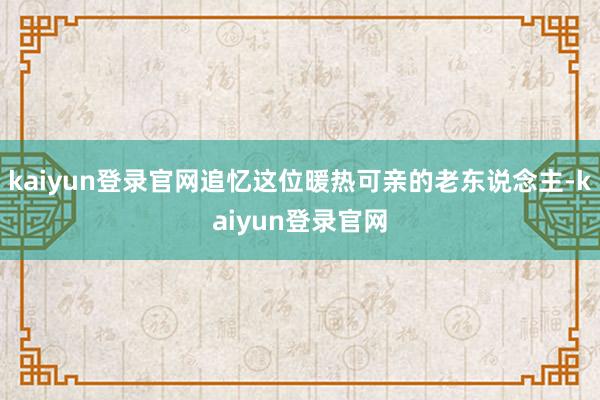 kaiyun登錄官網追憶這位暖熱可親的老東說念主-kaiyun登錄官網