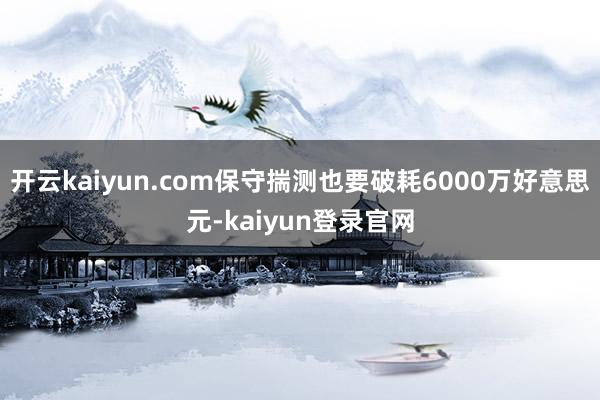 開云kaiyun.com保守揣測也要破耗6000萬好意思元-kaiyun登錄官網