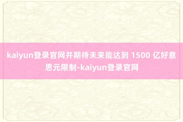 kaiyun登錄官網(wǎng)并期待未來能達(dá)到 1500 億好意思元限制-kaiyun登錄官網(wǎng)